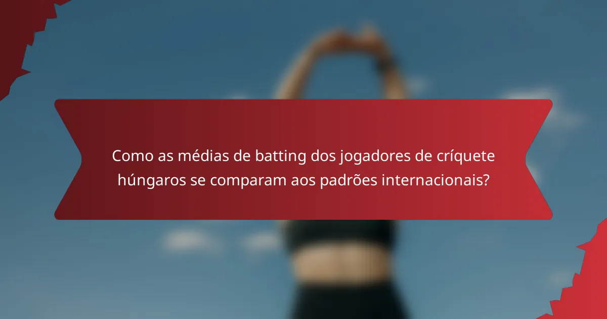 Como as médias de batting dos jogadores de críquete húngaros se comparam aos padrões internacionais?